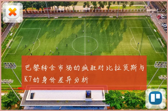 巴黎转会市场的疯狂对比拉莫斯与K7的身价差异分析