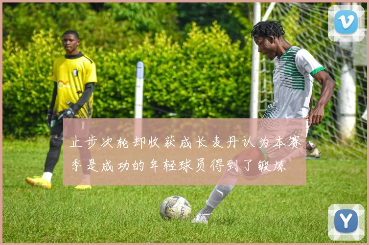 止步次轮却收获成长麦丹认为本赛季是成功的年轻球员得到了锻炼
