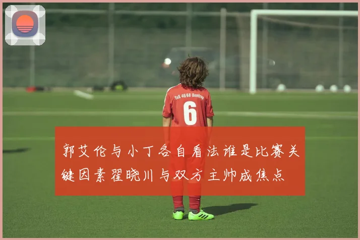 郭艾伦与小丁各自看法谁是比赛关键因素翟晓川与双方主帅成焦点