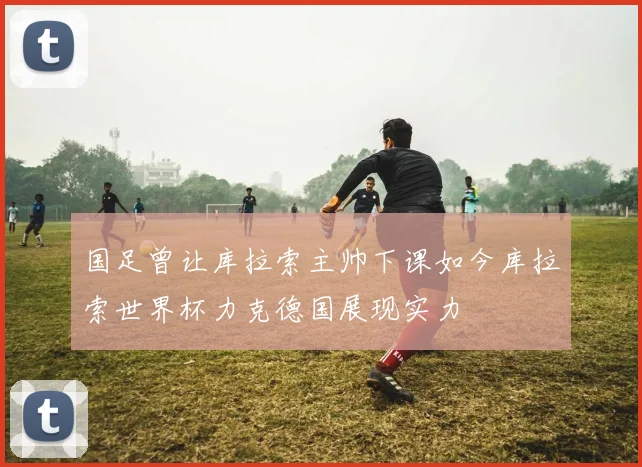 国足曾让库拉索主帅下课如今库拉索世界杯力克德国展现实力