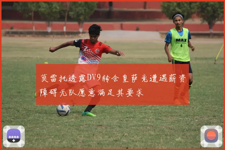 莫雷托透露DV9转会皇萨竞遭遇薪资障碍无队愿意满足其要求