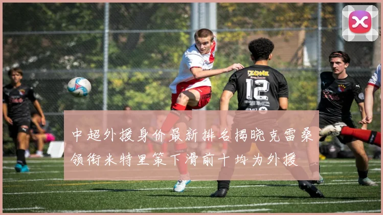 中超外援身价最新排名揭晓克雷桑领衔米特里策下滑前十均为外援