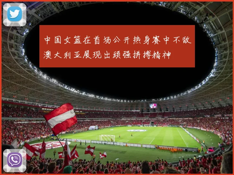 中国女篮在首场公开热身赛中不敌澳大利亚展现出顽强拼搏精神