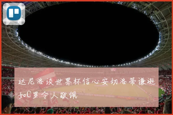 达尼洛谈世界杯信心安切洛蒂谦逊如C罗令人敬佩