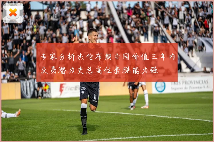 专家分析杰伦布朗合同价值三年内交易潜力史总高位套现能力强