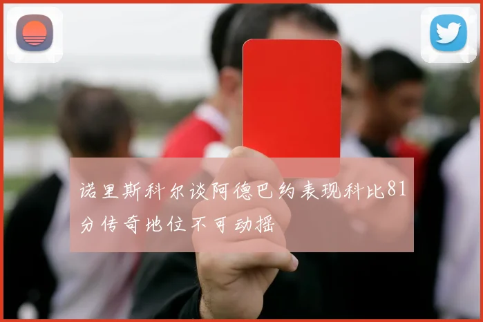 诺里斯科尔谈阿德巴约表现科比81分传奇地位不可动摇