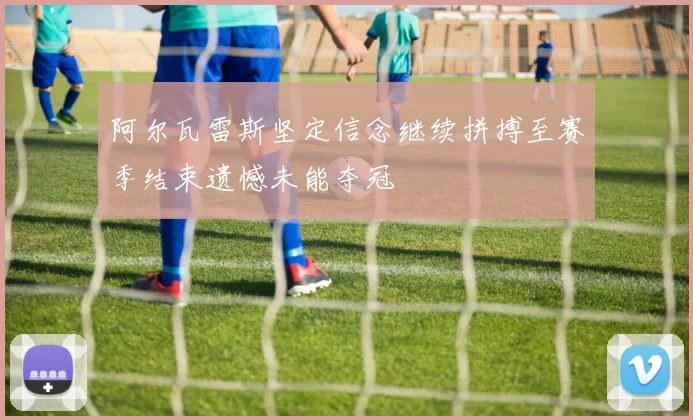 阿尔瓦雷斯坚定信念继续拼搏至赛季结束遗憾未能夺冠