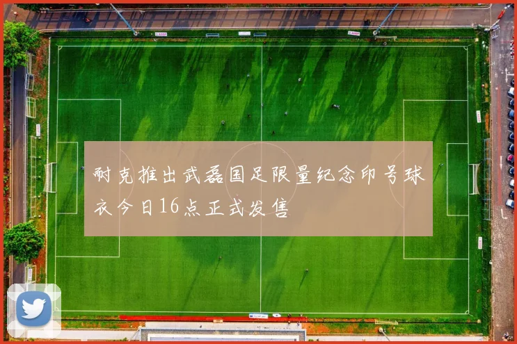 耐克推出武磊国足限量纪念印号球衣今日16点正式发售