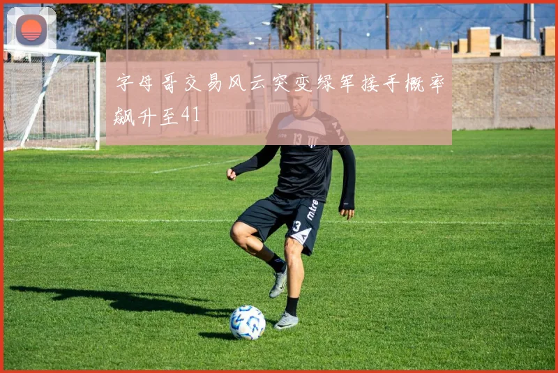 字母哥交易风云突变绿军接手概率飙升至41