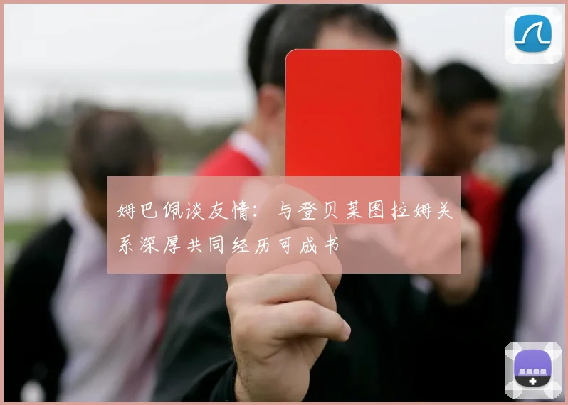 姆巴佩谈友情：与登贝莱图拉姆关系深厚共同经历可成书