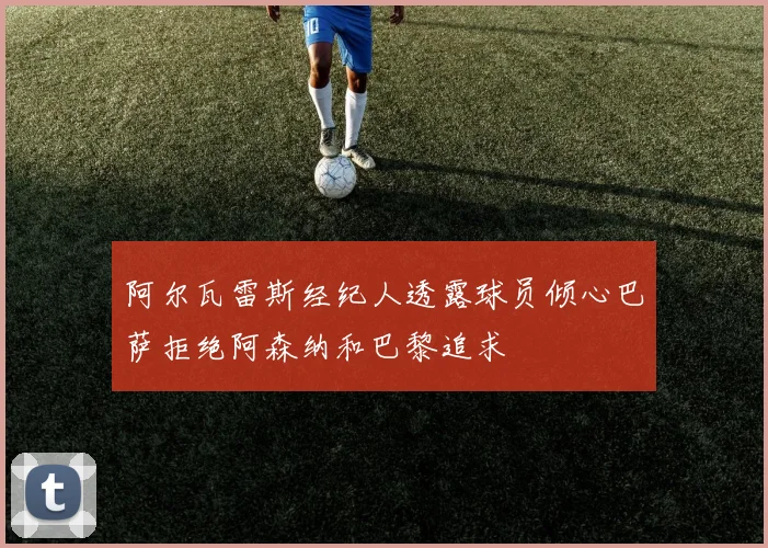 阿尔瓦雷斯经纪人透露球员倾心巴萨拒绝阿森纳和巴黎追求