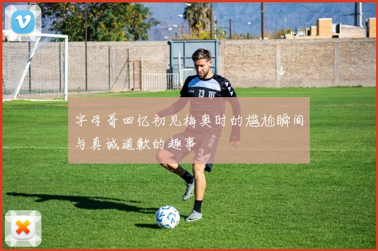 字母哥回忆初见梅奥时的尴尬瞬间与真诚道歉的趣事