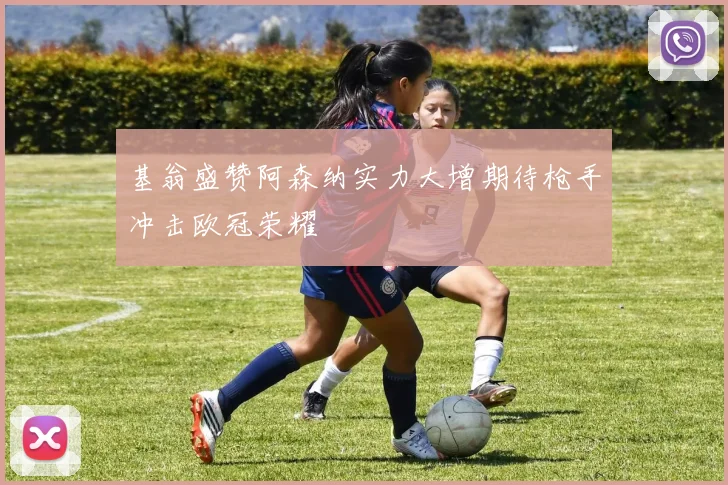 基翁盛赞阿森纳实力大增期待枪手冲击欧冠荣耀