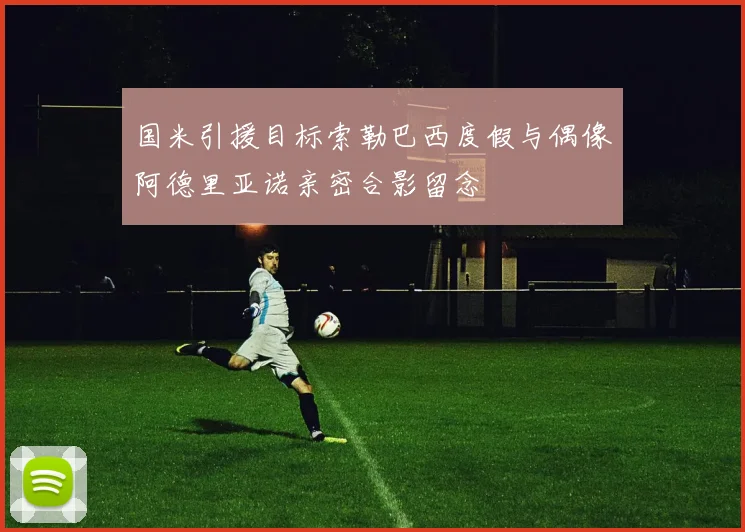 国米引援目标索勒巴西度假与偶像阿德里亚诺亲密合影留念