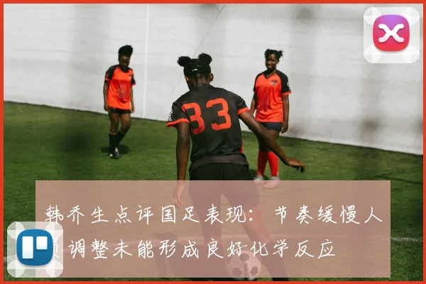 韩乔生点评国足表现：节奏缓慢人员调整未能形成良好化学反应