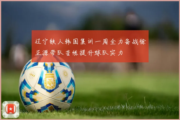 辽宁铁人韩国集训一周全力备战徐正源带队苦练提升球队实力