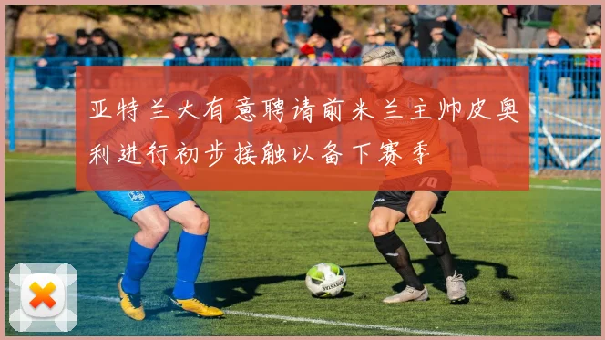 亚特兰大有意聘请前米兰主帅皮奥利进行初步接触以备下赛季